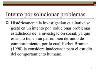 Intento por solucionar problemas  Históricamente la investigación cualitativa se gestó en un intento por  solucionar problemas estadísticos de la investigación social, ya que estas no tienen un patrón bien definido de comportamiento, por lo cual Herbet Brumer (1998) la considera inadecuada para el estudio del comportamiento humano. 