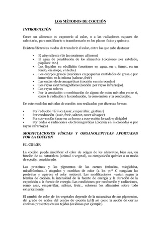LOS MÉTODOS DE COCCIÓN
INTRODUCCIÓN
Cocer un alimento es exponerlo al calor, o a las radiaciones capaces de
calentarlo, para modificarlo o transformarlo en los planos físico y químico.
Existen diferentes modos de transferir el calor, entre los que cabe destacar
• El aire caliente (de las cocciones al horno)
• El agua de constitución de los alimentos (cocciones por estofado,
papillote etc.)
• Los líquidos en ebullición (cocciones en agua, en u fumet, en un
fondo, en sirope, en leche)
• Los cuerpos grasos (cocciones en pequeñas cantidades de grasa o por
inmersión en la misma (saltear, freír)
• Las ondas electromagnéticas (cocción en microondas)
• Los rayos electromagnéticos (cocción por rayos infrarrojos)
• Los rayos solares
• Por la asociación o combinación de alguno de estos métodos entre si,
como la radiación y la conducción, la convención y la conducción.
De este modo los métodos de cocción son realizados por diversas formas
• Por radiación térmica (asar, emparrillar, gratinar)
• Por conducción (asar, freír, saltear, cocer al vapor)
• Por convención (asar en un horno a convección forzado o dirigido)
• Por ondas o radiaciones electromagnéticas (cocción en microondas o por
rayos infrarrojos)
MODIFICACIONES FÍSCIAS Y ORGANOLEPTICAS APORTADAS
POR LA COCCION
EL COLOR
La cocción puede modificar el color de origen de los alimentos, bien sea, en
función de su naturaleza (animal o vegetal), su composición química o su modo
de cocción considerado.
Las proteínas y los pigmentos de las carnes (mioxina, mioglobina,
mioalbúminas…) coagulan y cambian de color (a los 70º C coagulan las
proteínas y aparece el color rosáceo). Las modificaciones varían según la
técnica de cocción, la intensidad de la fuente de energía y la duración de la
exposición a la fuente de energía. Las condiciones por conducción y radiaciones,
como asar, emparrillar, saltear, freír... colorean los alimentos sobre todo
exteriormente.
El cambio de color de los vegetales depende de la naturaleza de sus pigmentos,
del grado de acidez del centro de cocción (pH) así como la acción de ciertas
enzimas presentes en sus tejidos (oxidasas por ejemplo).
 