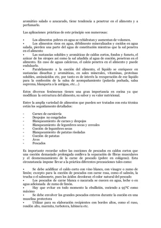aromático salado o azucarado, tiene tendencia a penetrar en el alimento y a
perfumarlo.
Las aplicaciones prácticas de este principio son numerosas:
• Los alimentos pobres en agua se rehidratan y aumentan de volumen.
• Los alimentos ricos en agua, débilmente mineralizados y cocidos en agua
salada, pierden una parte del agua de constitución mientras que la sal penetra
en el alimento
• Las sustancias solubles y aromáticas de caldos cortos, fondos y fumets, el
azúcar de los siropes así como la sal añadida al agua de cocción, penetran en el
alimento. En caso de aguas calcáreas, el calcio penetra en el alimento y puede
endulzarlo.
• Paralelamente a la cocción del alimento, el líquido se enriquece en
sustancias disueltas y aromáticas, en sales minerales, vitaminas, proteínas
solubles, aminoácidos etc, por tanto es de interés la recuperación de ese liquido
para la confección de la salsa de acompañamiento (pularda pochada, salsa
suprema, blanqueta a la antigua, etc.…)
Estos diversos fenómenos tienen una gran importancia en cocina ya que
modifican la estructura del alimento, su sabor y su valor nutricional.
Entre la amplia variedad de alimentos que pueden ser tratados con esta técnica
están los seguidamente detallados:
- Carnes de carnicería
- Despojos no congelados
- Blanqueamiento de carnes y despojos
- Blanqueamiento de legumbres secas y cereales
- Cocción de legumbres secas
- Blanqueamiento de patatas risoladas
- Cocción de patatas
- Aves
- Pescados
Es importante recordar sobre las cocciones de pescados en caldos cortos que
una cocción demasiado prolongada conlleva la separación de fibras musculares
y el desmenuzamiento de la carne de pescado (pobre en colágeno). Esta
circunstancia impone llevar a la práctica diferentes precauciones tales como:
• Se debe acidificar el caldo corto con vino blanco, con vinagre o zumo de
limón; excepto para la cocción de pescados con carne rosa, como el salmón, la
trucha o el salmonete, pues los ácidos decoloran el color natural del pescado
• Los pescados de carne blanca o nacarada se cuecen en agua, leche o en
agua adicionada de zumo de limón.
• Hay que evitar en todo momento la ebullición, cociendo a 95ºC como
máximo
• Se debe envolver los grandes pescados enteros durante la cocción en una
muselina protectora
• Utilizar para su elaboración recipientes con bordes altos, como el ruso,
rondón alto, marmita, turbotera, lubinera etc.
 