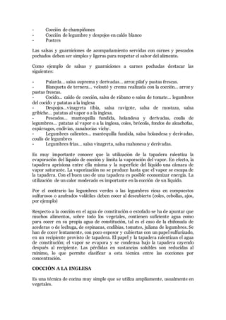 - Cocción de champiñones
- Cocción de legumbre y despojos en caldo blanco
- Postres
Las salsas y guarniciones de acompañamiento servidas con carnes y pescados
pochados deben ser simples y ligeras para respetar el sabor del alimento.
Como ejemplo de salsas y guarniciones a carnes pochadas destacar las
siguientes:
- Pularda… salsa suprema y derivadas… arroz pilaf y pastas frescas.
- Blanqueta de ternera… velouté y crema realizada con la cocción… arroz y
pastas frescas.
- Cocido… caldo de cocción, salsa de rábano o salsa de tomate… legumbres
del cocido y patatas a la inglesa
- Despojos…vinagreta tibia, salsa ravigote, salsa de mostaza, salsa
gribiche… patatas al vapor o a la inglesa.
- Pescados… mantequilla fundida, holandesa y derivadas, coulís de
legumbres… patatas al vapor o a la inglesa, coles, brócolis, fondos de alcachofas,
espárragos, endivias, zanahorias vichy.
- Legumbres calientes… mantequilla fundida, salsa holandesa y derivadas,
coulís de legumbres
- Legumbres frías… salsa vinagreta, salsa mahonesa y derivadas.
Es muy importante conocer que la utilización de la tapadera ralentiza la
evaporación del líquido de cocción y limita la vaporación del vapor. En efecto, la
tapadera aprisiona entre ella misma y la superficie del líquido una cámara de
vapor saturante. La vaporización no se produce hasta que el vapor se escapa de
la tapadera. Con el buen uso de una tapadera es posible economizar energía. La
utilización de un calor moderado es importante en la cocción de un líquido.
Por el contrario las legumbres verdes o las legumbres ricas en compuestos
sulfurosos o azufrados volátiles deben cocer al descubierto (coles, cebollas, ajos,
por ejemplo)
Respecto a la cocción en el agua de constitución o estofado se ha de apuntar que
muchos alimentos, sobre todo los vegetales, contienen suficiente agua como
para cocer en su propia agua de constitución, tal es el caso de la chifonada de
acederas o de lechuga, de espinacas, endibias, tomates, juliana de legumbres. Se
han de cocer lentamente, con poco espesor y cubiertas con un papel sulfurizado,
en un recipiente provisto de tapadera. El papel y la tapadera ralentizan el agua
de constitución; el vapor se evapora y se condensa bajo la tapadera cayendo
después al recipiente. Las pérdidas en sustancias solubles son reducidas al
mínimo, lo que permite clasificar a esta técnica entre las cocciones por
concentración.
COCCIÓN A LA INGLESA
Es una técnica de cocina muy simple que se utiliza ampliamente, usualmente en
vegetales.
 