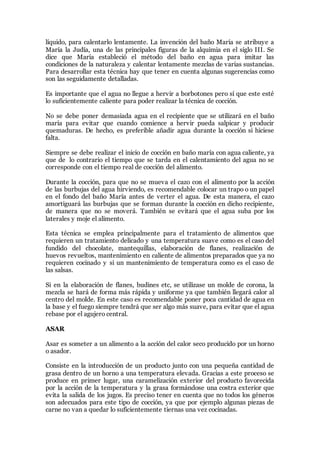 líquido, para calentarlo lentamente. La invención del baño María se atribuye a
María la Judía, una de las principales figuras de la alquimia en el siglo III. Se
dice que María estableció el método del baño en agua para imitar las
condiciones de la naturaleza y calentar lentamente mezclas de varias sustancias.
Para desarrollar esta técnica hay que tener en cuenta algunas sugerencias como
son las seguidamente detalladas.
Es importante que el agua no llegue a hervir a borbotones pero sí que este esté
lo suficientemente caliente para poder realizar la técnica de cocción.
No se debe poner demasiada agua en el recipiente que se utilizará en el baño
maría para evitar que cuando comience a hervir pueda salpicar y producir
quemaduras. De hecho, es preferible añadir agua durante la cocción si hiciese
falta.
Siempre se debe realizar el inicio de cocción en baño maría con agua caliente, ya
que de lo contrario el tiempo que se tarda en el calentamiento del agua no se
corresponde con el tiempo real de cocción del alimento.
Durante la cocción, para que no se mueva el cazo con el alimento por la acción
de las burbujas del agua hirviendo, es recomendable colocar un trapo o un papel
en el fondo del baño María antes de verter el agua. De esta manera, el cazo
amortiguará las burbujas que se forman durante la cocción en dicho recipiente,
de manera que no se moverá. También se evitará que el agua suba por los
laterales y moje el alimento.
Esta técnica se emplea principalmente para el tratamiento de alimentos que
requieren un tratamiento delicado y una temperatura suave como es el caso del
fundido del chocolate, mantequillas, elaboración de flanes, realización de
huevos revueltos, mantenimiento en caliente de alimentos preparados que ya no
requieren cocinado y si un mantenimiento de temperatura como es el caso de
las salsas.
Si en la elaboración de flanes, budines etc, se utilizase un molde de corona, la
mezcla se hará de forma más rápida y uniforme ya que también llegará calor al
centro del molde. En este caso es recomendable poner poca cantidad de agua en
la base y el fuego siempre tendrá que ser algo más suave, para evitar que el agua
rebase por el agujero central.
ASAR
Asar es someter a un alimento a la acción del calor seco producido por un horno
o asador.
Consiste en la introducción de un producto junto con una pequeña cantidad de
grasa dentro de un horno a una temperatura elevada. Gracias a este proceso se
produce en primer lugar, una caramelización exterior del producto favorecida
por la acción de la temperatura y la grasa formándose una costra exterior que
evita la salida de los jugos. Es preciso tener en cuenta que no todos los géneros
son adecuados para este tipo de cocción, ya que por ejemplo algunas piezas de
carne no van a quedar lo suficientemente tiernas una vez cocinadas.
 