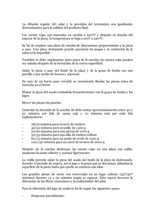 La difusión regular del calor y la precisión del termostato son igualmente
determinantes para la calidad del producto final.
Las carnes rojas son marcadas en cocción a 250ºC y después en función del
espesor de la pieza, la temperatura se baja a 200º o 220ºC.
Se ha de emplear una placa de cocción de dimensiones proporcionales a la pieza
a asar. Una placa demasiado grande quemaría los juegos y la confección de la
salsa sería imposible.
También se debe salpimentar justo antes de la cocción; las carnes rojas pueden
ser saladas después de la formación de la costra superficial.
Aislar la pieza a asar del fondo de la placa y de la grasa de fusión con una
parrilla o por medio de huesos y aderezos.
En caso de un horno poco versátil, se recomienda Risolar las piezas antes de
meterlas en el horno
Mimar la pieza del asado rociándola frecuentemente con la grasa de fusión y los
jugos.
Mover las piezas sin picarlas
Controlar la duración de la cocción. Se debe contar aproximadamente entre 40 y
50 minutos por kilo de carne roja y 10 minutos más por cada kilo
suplementario.
- 18/22 minutos para el carré de cordero
- 40/50 minutos para un pollo de 1400 g
- 50/60 minutos para una pierna de 2700 g
- 50/55 minutos para una silla de cordero rellena
- 60/75 minutos para un asado de cerdo de 1500 g
- 120/150 minutos para un carré de ternera de 2000 g
Después de la cocción desbrasar las carnes rojas en una placa con rejilla;
mantener la carne caliente y sazonar ligeramente.
La rejilla permite aislar la pieza del asado del fondo de la placa de desbrasado,
durante el periodo de espera, así el jugo y la grasa que se derraman, ablandan la
superficie de la pieza hasta que queda en contacto con ellos.
Las grandes piezas de carne son reservadas en un lugar caliente (45º/50º
máximo) durante 15 a 30 minutos según su espesor. Esta espera favorece la
distensión de las fibras musculares y la uniformidad del color.
Para la obtención del jugo de asado se ha de seguir los siguientes pasos:
- Desgrasar parcialmente.
 