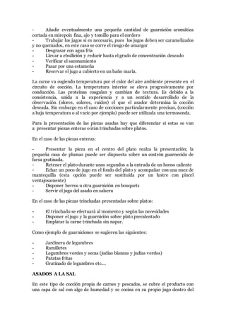 - Añadir eventualmente una pequeña cantidad de guarnición aromática
cortada en mirepoix fina, ajo y tomillo para el cordero
- Trabajar los jugos si es necesario, pues los jugos deben ser caramelizados
y no quemados, en este caso se corre el riesgo de amargor
- Desgrasar con agua fría
- Llevar a ebullición y reducir hasta el grado de concentración deseado
- Verificar el sazonamiento
- Pasar por una estameña
- Reservar el jugo a cubierto en un baño maría.
La carne va cogiendo temperatura por el calor del aire ambiente presente en el
circuito de cocción. La temperatura interior se eleva progresivamente por
conducción. Las proteínas coagulan y cambian de textura. Es debido a la
consistencia, unida a la experiencia y a un sentido desarrollado de la
observación (olores, colores, ruidos) el que el asador determina la cocción
deseada. Sin embargo en el caso de cocciones particularmente precisas, (cocción
a baja temperatura o al vacio por ejemplo) puede ser utilizada una termosonda.
Para la presentación de las piezas asadas hay que diferenciar si estas se van
a presentar piezas enteras o irán trinchadas sobre platos.
En el caso de las piezas enteras:
- Presentar la pieza en el centro del plato realza la presentación; la
pequeña caza de plumas puede ser dispuesta sobre un costrón guarnecido de
farsa gratinada.
- Retener el plato durante unos segundos a la entrada de un horno caliente
- Echar un poco de jugo en el fondo del plato y acompañar con una nuez de
mantequilla (esta opción puede ser sustituida por un lustre con pincel
ventajosamente)
- Disponer berros u otra guarnición en bouquets
- Servir el jugo del asado en salsera
En el caso de las piezas trinchadas presentadas sobre platos:
- El trinchado se efectuará al momento y según las necesidades
- Disponer el jugo y la guarnición sobre plato precalentado
- Emplatar la carne trinchada sin napar.
Como ejemplo de guarniciones se sugieren las siguientes:
- Jardinera de legumbres
- Ramilletes
- Legumbres verdes y secas (judías blancas y judías verdes)
- Patatas fritas
- Gratinado de legumbres etc.…
ASADOS A LA SAL
En este tipo de cocción propia de carnes y pescados, se cubre el producto con
una capa de sal con algo de humedad y se cocina en su propio jugo dentro del
 