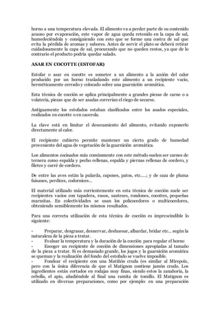 horno a una temperatura elevada. El alimento va a perder parte de su contenido
acuoso por evaporación, este vapor de agua queda retenido en la capa de sal,
humedeciéndola y consiguiendo con esto que se forme una costra de sal que
evita la pérdida de aromas y sabores. Antes de servir el plato se deberá retirar
cuidadosamente la capa de sal, procurando que no queden restos, ya que de lo
contrario el producto podría quedar salado.
ASAR EN COCOTTE (ESTOFAR)
Estofar o asar en cocotte es someter a un alimento a la acción del calor
producido por un horno trasladando este alimento a un recipiente vacío,
herméticamente cerrado y colocado sobre una guarnición aromática.
Esta técnica de cocción se aplica principalmente a grandes piezas de carne o a
volatería, piezas que de ser asadas correrían el riego de secarse.
Antiguamente los estofados estaban clasificados entre los asados especiales,
realizados en cocotte o en cacerola.
La clave está en limitar el desecamiento del alimento, evitando exponerlo
directamente al calor.
El recipiente cubierto permite mantener un cierto grado de humedad
proveniente del agua de vegetación de la guarnición aromática.
Los alimentos cocinados más comúnmente con este método suelen ser carnes de
ternera como espalda y pecho rellenas, espalda y piernas rellenas de cordero, y
filetes y carré de cordero.
De entre las aves están la pularda, capones, patos, etc.….; y de caza de pluma
faisanes, perdices, codornices…
El material utilizado más corrientemente en esta técnica de cocción suele ser
recipientes vacios con tapadera, rusos, sauteses, rondones, cocottes, pequeñas
marmitas. En colectividades se usan los policocedores o multicocedores,
obteniendo sensiblemente los mismos resultados.
Para una correcta utilización de esta técnica de cocción es imprescindible lo
siguiente:
- Preparar, desgrasar, desnervar, deshuesar, albardar, bridar etc... según la
naturaleza de la pieza a tratar.
- Evaluar la temperatura y la duración de la cocción para regular el horno
- Escoger un recipiente de cocción de dimensiones apropiadas al tamaño
de la pieza a tratar. Si es demasiado grande, los jugos y la guarnición aromática
se queman y la realización del fondo del estofado se vuelve imposible.
- Fondear el recipiente con una Matiñón cruda (es similar al Mirepoix,
pero con la única diferencia de que el Matignon contiene jamón crudo. Los
ingredientes están cortados en rodajas muy finas, siendo estos la zanahoria, la
cebolla, el apio, añadiéndole al final una ramita de tomillo. El Matignon es
utilizado en diversas preparaciones, como por ejemplo: en una preparación
 