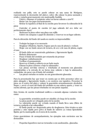 realizada con pollo, este se puede colocar en una cama de Matignon,
representando la decoración del plato.), sobre ella colocar la pieza sazonada y
cruda y rociarla generosamente con mantequilla fundida.
- Cubrir y disponer el recipiente sobre un horno caliente a 200ºC
- Rociar con sus jugos frecuentemente.
- Retirar la tapadera al final de la cocción para favorecer la coloración de la
pieza
- Controlar el punto de cocción (el jugo saliendo del ave debe ser
perfectamente claro)
- Desbrasar la pieza sobre una placa con rejilla
- Cubrir con campana o papel de aluminio y reservar en un lugar caliente.
Para la obtención del fondo del asado en cocotte es imprescindible:
• Trabajar los jugos si es necesario
• Desglasar (Madeira, Oporto, Cognac para la caza de pluma) y reducir.
• Mojar con un fondo oscuro de ternera, de ave o de caza de pluma, según
el caso
• El fondo debe ser concentrado, gelatinoso y ligeramente ligado
• Reducir dulcemente
• Pasar el fondo del estofado por estameña sin prensar
• Desglasar cuidadosamente
• Verificar el sazonamiento
• Reservar el fondo a cubierto en un baño maría
• Glasear la pieza al horno o bajo la salamandra
• Las piezas servidas enteras y trinchadas al momento son glaseadas
exponiéndolas a la entrada de un horno muy caliente o bajo la salamandra,
rociándolas sin parar con el fondo del estofado
• Las piezas cortadas en cocina no son generalmente glaseadas.
Para la presentación hay que tener en cuenta que se debe presentar sobre un
plato alargado y ligeramente hondo, o en cocotera con tapadera. Presentar la
pieza en el centro del plato y colocar la guarnición armoniosamente alrededor.
Napar y servir el resto del fondo del estofado en una salsera aparte, y tener en
cuenta además, que las piezas trinchadas no son jamás napadas.
Esta técnica de cocción tradicional conlleva a menudo algunas variantes tales
como:
- La guarnición aromática puede ser añadida a lo largo de la cocción
- La pieza puede ser rehogada antes de la cocción
- La coloración puede ser evitada cuando el fondo lleva nata (filete de
ternera o pularda a las colmenillas)
- El fondo puede ser desgrasado antes de desglasarse. Esta técnica es más
práctica y más rápida pero priva al fondo de sabores ya romas liposolubles
fijados por la mantequilla en el curso de la cocción.
Como guarniciones de acompañamiento, los ejemplos más corrientes son los
destacados:
- Pequeñas legumbres nuevas torneadas o con sacabocados, glaseadas.
 