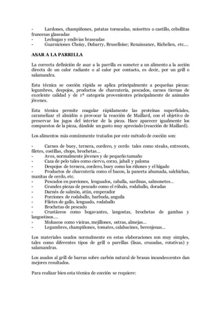 - Lardones, champiñones, patatas torneadas, noisettes o castillo, cebollitas
francesas glaseadas
- Lechugas y endivias braseadas
- Guarniciones Choisy, Dubarry, Bruselloise; Renaissance, Richelieu, etc.…
ASAR A LA PARRILLA
La correcta definición de asar a la parrilla es someter a un alimento a la acción
directa de un calor radiante o al calor por contacto, es decir, por un grill o
salamandra.
Esta técnica se cocción rápida se aplica principalmente a pequeñas piezas:
legumbres, despojos, productos de charcutería, pescados, carnes tiernas de
excelente calidad y de 1ª categoría provenientes principalmente de animales
jóvenes.
Esta técnica permite coagular rápidamente las proteínas superficiales,
caramelizar el almidón o provocar la reacción de Maillard, con el objetivo de
preservar los jugos del interior de la pieza. Hace aparecer igualmente los
compuestos de la pieza, dándole un gusto muy apreciado (reacción de Maillard).
Los alimentos más comúnmente tratados por este método de cocción son:
- Carnes de buey, ternera, cordero, y cerdo tales como steaks, entrecots,
filetes, costillas, chops, brochetas…
- Aves, normalmente jóvenes y de pequeño tamaño
- Caza de pelo tales como ciervo, corzo, jabalí y paloma
- Despojos de ternera, cordero, buey como los riñones y el hígado
- Productos de charcutería como el bacon, la panceta ahumada, salchichas,
manitas de cerdo, etc.
- Pescados en porciones, lenguados, caballa, sardinas, salmonetes…
- Grandes piezas de pescado como el róbalo, rodaballo, doradas
- Darnés de salmón, atún, emperador
- Porciones de rodaballo, barbuda, anguila
- Filetes de gallo, lenguado, rodaballo
- Brochetas de pescado
- Crustáceos como bogavantes, langostas, brochetas de gambas y
langostinos….
- Moluscos como vieiras, mejillones, ostras, almejas…
- Legumbres, champiñones, tomates, calabacines, berenjenas…
Los materiales usados normalmente en estas elaboraciones son muy simples,
tales como diferentes tipos de grill o parrillas (lisas, cruzadas, rotativas) y
salamandras.
Los asados al grill de barras sobre carbón natural de brasas incandescentes dan
mejores resultados.
Para realizar bien esta técnica de cocción se requiere:
 
