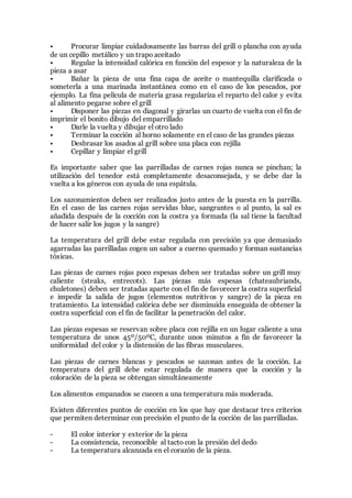 • Procurar limpiar cuidadosamente las barras del grill o plancha con ayuda
de un cepillo metálico y un trapo aceitado
• Regular la intensidad calórica en función del espesor y la naturaleza de la
pieza a asar
• Bañar la pieza de una fina capa de aceite o mantequilla clarificada o
someterla a una marinada instantánea como en el caso de los pescados, por
ejemplo. La fina película de materia grasa regulariza el reparto del calor y evita
al alimento pegarse sobre el grill
• Disponer las piezas en diagonal y girarlas un cuarto de vuelta con el fin de
imprimir el bonito dibujo del emparrillado
• Darle la vuelta y dibujar el otro lado
• Terminar la cocción al horno solamente en el caso de las grandes piezas
• Desbrasar los asados al grill sobre una placa con rejilla
• Cepillar y limpiar el grill
Es importante saber que las parrilladas de carnes rojas nunca se pinchan; la
utilización del tenedor está completamente desaconsejada, y se debe dar la
vuelta a los géneros con ayuda de una espátula.
Los sazonamientos deben ser realizados justo antes de la puesta en la parrilla.
En el caso de las carnes rojas servidas blue, sangrantes o al punto, la sal es
añadida después de la cocción con la costra ya formada (la sal tiene la facultad
de hacer salir los jugos y la sangre)
La temperatura del grill debe estar regulada con precisión ya que demasiado
agarradas las parrilladas cogen un sabor a cuerno quemado y forman sustancias
tóxicas.
Las piezas de carnes rojas poco espesas deben ser tratadas sobre un grill muy
caliente (steaks, entrecots). Las piezas más espesas (chateaubriands,
chuletones) deben ser tratadas aparte con el fin de favorecer la costra superficial
e impedir la salida de jugos (elementos nutritivos y sangre) de la pieza en
tratamiento. La intensidad calórica debe ser disminuida enseguida de obtener la
costra superficial con el fin de facilitar la penetración del calor.
Las piezas espesas se reservan sobre placa con rejilla en un lugar caliente a una
temperatura de unos 45º/50ºC, durante unos minutos a fin de favorecer la
uniformidad del color y la distensión de las fibras musculares.
Las piezas de carnes blancas y pescados se sazonan antes de la cocción. La
temperatura del grill debe estar regulada de manera que la cocción y la
coloración de la pieza se obtengan simultáneamente
Los alimentos empanados se cuecen a una temperatura más moderada.
Existen diferentes puntos de cocción en los que hay que destacar tres criterios
que permiten determinar con precisión el punto de la cocción de las parrilladas.
- El color interior y exterior de la pieza
- La consistencia, reconocible al tacto con la presión del dedo
- La temperatura alcanzada en el corazón de la pieza.
 