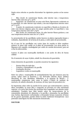 Según estos criterios se pueden determinar los siguientes puntos en las carnes
rojas
• Bleu (Azul): de consistencia blanda, color interior rojo y temperatura
interior tibia entre los 35º y 40ºC
• Sangrante: de consistencia un poco más firme, ligeramente resistente en
la superficie; de color interior rojo rosado y con una temperatura interior entre
50º y 55ºC.
• A punto: de consistencia resistente en superficie y blanda en el centro; de
color rosa intenso (algunas gotas de sangre pueden pelar en superficie) y una
temperatura interior entre 60º y 65ºC
• Bien hecho: de consistencia firme, de color interior blanco grisáceo y con
una temperatura interior entre los 70º y 80ºC
La presentación de las parrilladas suelen hacerse en platos engrasados largos o
redondos, dependiendo de la forma de la pieza, o sobre plato de presentación.
En el caso de las parrilladas con varios tipos de cocción se debe emplatar
primero la pieza más cocida en el plato de presentación. Las otras piezas se
disponen acto seguido, encabalgadas por orden de cocción decreciente, para así
evitar la sobrecocción.
Lustrar el plato con mantequilla clarificada o con aceite de oliva de buena
calidad
En el momento de sacar el plato, añadir los elementos de guarnición.
Como elementos de guarnición se pueden encontrar los siguientes:
- Patatas fritas de todo tipo
- Tomates y champiñones a la parrilla
- Gratinados diversos
- Legumbres verdes en mantequilla
Entre las salsas y mantequillas de acompañamiento hay que destacar para las
carnes, salsas como la bearnesa y sus derivadas (chorno, foyot, paloise)
Marchand de vins, Bordalesa; Holandesa, a la mostaza de Meaux…. Y
mantequillas compuestas tales como la maître d´Hotel, de anchoas, de
mariscos, de salmón ahumado, de mostaza, de buey (para los pescados) etc.
Es importante saber sobre la cocción de las carnes que contrariamente a ciertas
ideas extendidas, la carne bleu o sangrante no presenta un valor nutricional
superior a la carne bien hecha (las proteínas bien coaguladas son además mejor
asimiladas). También hace falta insistir sobre los inconvenientes de la
consumición abundante de alimentos a la parrilla o ahumados; las parrilladas
muy hechas, ligeramente carbonizadas o demasiado tiempo expuestas al humo
de las grasas quemadas, pueden dañar la salud. Contienen benzopirenos cuyo
potencial cancerígeno ha sido claramente demostrado.
SALTEAR
 