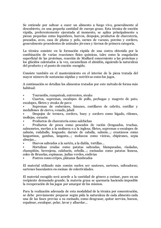 Se entiende por saltear a cocer un alimento a fuego vivo, generalmente al
descubierto, en una pequeña cantidad de cuerpo graso. Esta técnica de cocción
rápida, preferentemente ejecutada al momento, se aplica principalmente a
piezas pequeñas como legumbres, huevos, despojos, productos de charcutería,
pescados, aves, caza de pluma y pelo, carnes de vacuno, porcino y cordero,
generalmente procedentes de animales jóvenes y tiernos de primera categoría.
La técnica consiste en la formación rápida de una costra obtenida por la
combinación de varias reacciones físico químicas, tales como la coagulación
superficial de las proteínas, reacción de Maillard concerniente a las proteínas y
los glúcidos calentados a la vez, caramelizan el almidón, siguiendo la naturaleza
del producto y el punto de cocción escogido.
Consiste también en el mantenimiento en el interior de la pieza tratada del
mayor número de sustancias sápidas y nutritivas como los jugos.
A continuación se detallan los alimentos tratados por este método de forma más
habitual:
• Tournedós, rumpsteak, entrecotes, steaks
• Cuartos, supremas, escalopes de pollo, pechugas y magrets de pato,
escalopes, filetes y steaks de pavo
• Supremas de codornices, faisanes, costillares de cabrito, costillar y
medallones de ciervo, venado, jabalí
• Despojos de ternera, cordero, buey y cordero como hígado, riñones,
mollejas, corazón
• Productos de charcutería como salchichas
• Productos de pesca como pescados de ración (lenguados, truchas,
salmonetes, merlan a la molinera o a la inglesa; filetes, supremas o escalopes de
salmón, rodaballo, lenguado; darnés de caballa, salmón…; crustáceos como
langostinos, gambas, langosta…; moluscos como vieiras, chipirones, sepia
almejas…
• Huevos salteados a la sartén, a la diabla, tortillas…
• Hortalizas crudas como patatas salteadas, blanqueadas, risoladas,
champiñón, berenjena, calabacín, cebolla…; cocinadas como patatas lionesa,
coles de Bruselas, espinacas, judías verdes, endivias
• Postres como crêpes, plátanos flambeados
El material utilizado más común suelen ser sauteses, sartenes, salteadoras;
sartenes basculantes en cocinas de colectividades.
El material escogido será acorde a la cantidad de género a cocinar, pues en un
recipiente demasiado grande, la materia grasa se quemaría haciendo imposible
la recuperación de los jugos por amargor de los mismos.
Para la realización adecuada de esta modalidad de la técnica por concentración,
se debe previamente preparar según pida la naturaleza de cada alimento cada
una de las fases previas a su cocinado, como desgrasar, quitar nervios, huesos,
espalmar, escalopar, pelar, lavar y albardar…
 