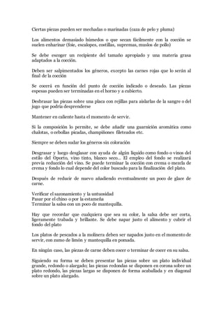 Ciertas piezas pueden ser mechadas o marinadas (caza de pelo y pluma)
Los alimentos demasiado húmedos o que secan fácilmente con la cocción se
suelen enharinar (foie, escalopes, costillas, supremas, muslos de pollo)
Se debe escoger un recipiente del tamaño apropiado y una materia grasa
adaptados a la cocción.
Deben ser salpimentados los géneros, excepto las carnes rojas que lo serán al
final de la cocción
Se cocerá en función del punto de cocción indicado o deseado. Las piezas
espesas pueden ser terminadas en el horno y a cubierto.
Desbrasar las piezas sobre una placa con rejillas para aislarlas de la sangre o del
jugo que podría desprenderse
Mantener en caliente hasta el momento de servir.
Si la composición lo permite, se debe añadir una guarnición aromática como
chalotas, o cebollas picadas, champiñones fileteados etc.
Siempre se deben sudar los géneros sin coloración
Desgrasar y luego desglasar con ayuda de algún líquido como fondo o vinos del
estilo del Oporto, vino tinto, blanco seco… El empleo del fondo se realizará
previa reducción del vino. Se puede terminar la cocción con crema o mezcla de
crema y fondo lo cual depende del color buscado para la finalización del plato.
Después de reducir de nuevo añadiendo eventualmente un poco de glace de
carne.
Verificar el sazonamiento y la untuosidad
Pasar por el chino o por la estameña
Terminar la salsa con un poco de mantequilla.
Hay que recordar que cualquiera que sea su color, la salsa debe ser corta,
ligeramente trabada y brillante. Se debe napar justo el alimento y cubrir el
fondo del plato
Los platos de pescados a la molinera deben ser napados justo en el momento de
servir, con zumo de limón y mantequilla en pomada.
En ningún caso, las piezas de carne deben cocer o terminar de cocer en su salsa.
Siguiendo su forma se deben presentar las piezas sobre un plato individual
grande, redondo o alargado; las piezas redondas se disponen en corona sobre un
plato redondo, las piezas largas se disponen de forma acaballada y en diagonal
sobre un plato alargado.
 