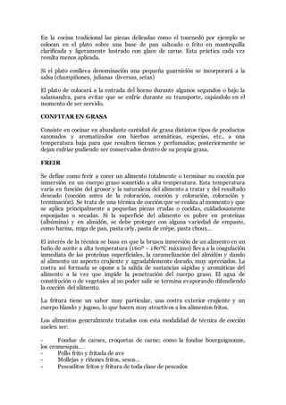 En la cocina tradicional las piezas delicadas como el tournedó por ejemplo se
colocan en el plato sobre una base de pan salteado o frito en mantequilla
clarificada y ligeramente lustrado con glace de carne. Esta práctica cada vez
resulta menos aplicada.
Si el plato conlleva denominación una pequeña guarnición se incorporará a la
salsa (champiñones, julianas diversas, setas)
El plato de colocará a la entrada del horno durante algunos segundos o bajo la
salamandra, para evitar que se enfríe durante su transporte, capándolo en el
momento de ser servido.
CONFITAR EN GRASA
Consiste en cocinar en abundante cantidad de grasa distintos tipos de productos
sazonados y aromatizados con hierbas aromáticas, especias, etc., a una
temperatura baja para que resulten tiernos y perfumados; posteriormente se
dejan enfriar pudiendo ser conservados dentro de su propia grasa.
FREIR
Se define como freír a cocer un alimento totalmente o terminar su cocción por
inmersión en un cuerpo graso sometido a alta temperatura. Esta temperatura
varía en función del grosor y la naturaleza del alimento a tratar y del resultado
deseado (cocción antes de la coloración, cocción y coloración, coloración y
terminación). Se trata de una técnica de cocción que se realiza al momento y que
se aplica principalmente a pequeñas piezas crudas o cocidas, cuidadosamente
esponjadas o secadas. Si la superficie del alimento es pobre en proteínas
(albúmina) y en almidón, se debe proteger con alguna variedad de empaste,
como harina, miga de pan, pasta orly, pasta de crêpe, pasta choux…
El interés de la técnica se basa en que la brusca inmersión de un alimento en un
baño de aceite a alta temperatura (160º - 180ºC máximo) lleva a la coagulación
inmediata de las proteínas superficiales, la caramelización del almidón y dando
al alimento un aspecto crujiente y agradablemente dorado, muy apreciados. La
costra así formada se opone a la salida de sustancias sápidas y aromáticas del
alimento a la vez que impide la penetración del cuerpo graso. El agua de
constitución o de vegetales al no poder salir se termina evaporando difundiendo
la cocción del alimento.
La fritura tiene un sabor muy particular, una costra exterior crujiente y un
cuerpo blando y jugoso, lo que hacen muy atractivos a los alimentos fritos.
Los alimentos generalmente tratados con esta modalidad de técnica de cocción
suelen ser:
- Fondue de carnes, croquetas de carne; como la fondue bourguignonne,
los cromesquis…
- Pollo frito y fritada de ave
- Mollejas y riñones fritos, sesos…
- Pescaditos fritos y fritura de toda clase de pescados
 