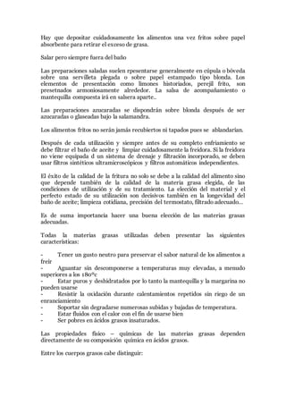 Hay que depositar cuidadosamente los alimentos una vez fritos sobre papel
absorbente para retirar el exceso de grasa.
Salar pero siempre fuera del baño
Las preparaciones saladas suelen rpesentarse generalmente en cúpula o bóveda
sobre una servilleta plegada o sobre papel estampado tipo blonda. Los
elementos de presentación como limones historiados, perejil frito, son
presetnados armoniosamente alrededor. La salsa de acompañamiento o
mantequilla compuesta irá en salsera aparte..
Las preparaciones azucaradas se dispondrán sobre blonda después de ser
azucaradas o glaseadas bajo la salamandra.
Los alimentos fritos no serán jamás recubiertos ni tapados pues se ablandarían.
Después de cada utilización y siempre antes de su completo enfriamiento se
debe filtrar el baño de aceite y limpiar cuidadosamente la freidora. Si la freidora
no viene equipada d un sistema de drenaje y filtración incorporado, se deben
usar filtros sintéticos ultramicroscópicos y filtros automáticos independientes.
El éxito de la calidad de la fritura no solo se debe a la calidad del alimento sino
que depende también de la calidad de la materia grasa elegida, de las
condiciones de utilización y de su tratamiento. La elección del material y el
perfecto estado de su utilización son decisivos también en la longevidad del
baño de aceite; limpieza cotidiana, precisión del termostato, filtrado adecuado…
Es de suma importancia hacer una buena elección de las materias grasas
adecuadas.
Todas la materias grasas utilizadas deben presentar las siguientes
características:
- Tener un gusto neutro para preservar el sabor natural de los alimentos a
freír
- Aguantar sin descomponerse a temperaturas muy elevadas, a menudo
superiores a los 180ºc
- Estar puros y deshidratados por lo tanto la mantequilla y la margarina no
pueden usarse
- Resistir la oxidación durante calentamientos repetidos sin riego de un
enranciamiento
- Soportar sin degradarse numerosas subidas y bajadas de temperatura.
- Estar fluidos con el calor con el fin de usarse bien
- Ser pobres en ácidos grasos insaturados.
Las propiedades físico – químicas de las materias grasas dependen
directamente de su composición química en ácidos grasos.
Entre los cuerpos grasos cabe distinguir:
 