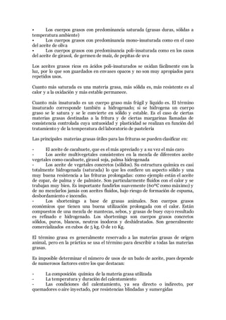 • Los cuerpos grasos con predominancia saturada (grasas duras, sólidas a
temperatura ambiente)
• Los cuerpos grasos con predominancia mono-insaturada como en el caso
del aceite de oliva
• Los cuerpos grasos con predominancia poli-insaturada como en los casos
del aceite de girasol, de germen de maíz, de pepitas de uva
Los aceites grasos ricos en ácidos poli-insaturados se oxidan fácilmente con la
luz, por lo que son guardados en envases opacos y no son muy apropiados para
repetidos usos.
Cuanto más saturada es una materia grasa, más sólida es, más resistente es al
calor y a la oxidación y más estable permanece.
Cuanto más insaturado es un cuerpo graso más frágil y líquido es. El término
insaturado corresponde también a hidrogenado; si se hidrogena un cuerpo
graso se le satura y se le convierte en sólido y estable. Es el caso de ciertas
materias grasas destinadas a la fritura y de ciertas margarinas llamadas de
consistencia controlada cuya untuosidad y plasticidad se realizan en función del
tratamiento y de la temperatura del laboratorio de pastelería
Las principales materias grasas útiles para las frituras se pueden clasificar en:
- El aceite de cacahuete, que es el más apreciado y a su vez el más caro
- Los aceite multivegetales consistentes en la mezcla de diferentes aceite
vegetales como cacahuete, girasol soja, palma hidrogenada
- Los aceite de vegetales concretos (sólidos). Su estructura química es casi
totalmente hidrogenada (saturada) lo que les confiere un aspecto sólido y una
muy buena resistencia a las frituras prolongadas: como ejemplo están el aceite
de copar, de palma y de palmiste. Son particularmente fluidos con el calor y se
trabajan muy bien. Es importante fundirlos suavemente (60ºC como máximo) y
de no mezclarlos jamás con aceites fluidos, bajo riesgo de formación de espuma,
desbordamiento e incendio.
- Los shortenings a base de grasas animales. Son cuerpos grasos
económicos que tienen una buena utilización prolongada con el calor. Están
compuestos de una mezcla de mantecas, sebos, y grasas de buey cuyo resultado
es refinado e hidrogenado. Los shortenings son cuerpos grasos concretos
sólidos, puros, blancos, neutros inodoros y deshidratados. Son generalmente
comercializados en cubos de 5 kg. O de 10 Kg.
El término grasa es generalmente reservado a las materias grasas de origen
animal, pero en la práctica se usa el término para describir a todas las materias
grasas.
Es imposible determinar el número de usos de un baño de aceite, pues depende
de numerosos factores entre los que destacan:
- La composición química de la materia grasa utilizada
- La temperatura y duración del calentamiento
- Las condiciones del calentamiento, ya sea directo o indirecto, por
quemadores o aire inyectado, por resistencias blindadas y sumergidas
 