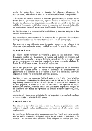 acción del calor, bien hacia el interior del alimento (fenómeno de
concentración) o bien hacia el exterior del alimento (fenómeno de expansión).
A la inversa los aromas externos al alimento, provenientes por ejemplo de un
fondo, fumet, guarnición aromática, líquidos salados o azucarados, pasan al
interior del alimento. Las migraciones producidas en un sentido o en otro, son
debidas a fenómenos de difusión, simple propagación, o de osmosis (migración
de las moléculas buscando compensar las diferencias de concentración)
La dextrinización y la caramelización de almidones y azúcares compuestos dan
sabores característicos.
Los aminoácidos provenientes de la hidrólisis de las proteínas tiene sabores
muy apreciados (caso de las carnes hervidas nuoc – mam, por ejemplo)
Los cuerpos grasos utilizados para la cocción trasmiten sus sabores a os
alimentos así como la naturaleza y cantidad de guarnición aromática utilizada.
VOLUMEN Y PESO
La cocción puede modificar el volumen y peso de los alimentos. Varios
fenómenos pueden ser observados; la elección del método de cocinado, del
material más apropiado, el respeto de los tiempos de cocción, el reglaje preciso
de las temperaturas, son aspectos importantes a tener en cuenta a la hora de
limitar las pérdidas de peso y volumen de los alimentos.
Existe una pérdida de agua por deshidratación superficial en los alimentos
cocidos por concentración, al horno o estofados. El desecamiento es
proporcional a la duración de la exposición al calor, a la cantidad de superficie
expuesta al mismo y a la intensidad calorífica aplicada.
Pérdidas de materias grasas por fusión al contacto con el calor. Estas pérdidas
son igualmente proporcionales a la temperatura de cocción, la duración de la
exposición y evidentemente al contenido lipídico del alimento. Las cocciones en
cocotte, papillote, al vacio, en horno de convención con inyección de vapor
flotante, por ejemplo, permiten limitar ventajosamente las pérdidas en agua de
los alimentos que tienen la reputación de secarse fácilmente (ternera, aves,
cerdo…)
Aumento del volumen por rehidratación en las pastas, el arroz, las legumbres
secas y todos los productos deshidratados.
LA CONSISTENCIA
Los alimentos correctamente cocidos son más tiernos y generalmente más
untuosos y digestivos. Las modificaciones aportadas por el calor tienen varias
explicaciones:
La coagulación de las proteínas animales o vegetales. Cuando una carne es más
rica en tejido conjuntivo (colágeno) mayor es su dureza y resistencia a la
cocción. Los pescados que contienen poco colágeno, se cuecen por tanto,
 