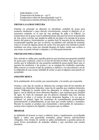 - Ácido linoleico 0.7%
- Temperatura de fusión 40 – 43º C
- Temperatura crítica de descomposición 230º C
- Temperatura máxima del baño de fritura 180º C
FRITOS A LA GRAN FRITURA
Consiste en sumergir un alimento en abundante cantidad de grasa para
cocinarlo totalmente o para dorarlo exteriormente, cuando el alimento ya se
encuentra cocinado, es el caso de una pechuga de pollo a la Villeroy. La
temperatura de la grasa será lo suficientemente alta para favorecer la formación
de una costra exterior que impida la salida de los jugos o la entrada de la grasa
dentro del género. Generalmente se pueden freír la mayoría de los alimentos,
exceptuando aquellos que por su dureza, no admitan este método de cocinado,
como es el caso de algunas piezas de carne. Por otra parte este método se puede
combinar con otros, como por ejemplo después de haber cocido una verdura o
una carne, se puede rebozar o empanar y ser frita posteriormente.
FRITOS CON POCA GRASA
Este método se utiliza para aquellos géneros que precisan una pequeña cantidad
de grasa para cocinarse, como es el caso de los huevos fritos. Hay que tener en
cuenta que la utilización de una pequeña cantidad de grasa puede hacer que se
quemen los productos y las grasas y no se consigan los resultados esperados.
Debe tenerse en cuenta el tipo de producto a elaborar y la conveniencia o no de
la utilización de una escasa cantidad de aceite ya que en algunos casos puede ser
perjudicial.
COCCIÓN MIXTA
Es la combinación de la cocción por concentración y la cocción por expansión.
Gracias a este tipo de cocción se obtienen las ventajas tanto de los métodos de
cocinado con elementos húmedos, como las de aquellos que emplean elementos
grasos. Utilizando la cocción mixta los alimentos se cocinan con sus propios
jugos y con la adición de otros elementos líquidos y que contienen gran cantidad
de agua. Se trata de conseguir que los géneros cocinados bajo este sistema
adquieran el sabor y el aroma de otros elementos líquidos, a la vez que se
producen en primer lugar las reacciones de caramelización produciéndose
posteriormente el ablandamiento, lo que hace que resulte meloso y aromático.
Durante la cocción se produce una transmisión o intercambio de sustancias y
aromas entre el género, los líquidos y las grasas que se utilizan.
BRASEAR
La definición de brasear es cocer a cubierto, lenta y regularmente, en un líquido
ligado y sobre una guarnición aromática, piezas enteras anteriormente
rehogadas. Esta técnica de cocción se aplica normalmente a grandes piezas de
carne fresca procedentes de animales adultos y que necesitan una cocción
duradera.
 