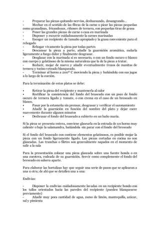 - Preparar las piezas quitando nervios, deshuesando, desangrando…
- Mechar en el sentido de las fibras de la carne o picar las piezas pequeñas
como granadinas, fricandeaux, riñones de ternera, con pequeñas tiras de grasa
- Poner las grandes piezas de carne o caza en marinada
- Disponer y escurrir cuidadosamente la carnes marinadas
- Escoger un recipiente de tamaño apropiado y la grasa conveniente para el
rehogado
- Rehogar vivamente la pieza por todas partes
- Descansar la pieza a parte, añadir la guarnición aromática, sudarla
ligeramente a fuego dulce y finalmente desgrasar.
- Desglasar con la marinada si es necesario, o con un fondo oscuro o blanco
con cuerpo y gelatinoso de la misma naturaleza que la de la pieza a tratar.
- Reducir, mojar de nuevo y añadir eventualmente trozos de manitas de
ternera y tocino veteado blanqueado.
- Terminar al horno a 200º C moviendo la pieza y bañándola con sus jugos
a lo largo de la cocción.
Para la terminación de estos platos se debe:
• Retirar la pieza del recipiente y mantenerla al calor
• Rectificar la consistencia del fondo del braseado con un poco de fondo
oscuro de ternera ligado y tomate, o con crema en el caso de un breseado en
blanco.
• Pasar por la estameña sin prensar, desgrasar y verificar el sazonamiento
• Añadir la guarnición en función del nombre del plato y dejar cocer
suavemente durante algunos minutos
• Desbrasar el fondo del braseado a cubierto en un baño maría.
Si la pieza se presenta entera, conviene glasearla en la entrada de un horno muy
caliente o bajo la salamandra, bañándola sin parar con el fondo del breseado
Si el fondo del braseado con contiene elementos gelatinosos, es posible mojar la
pieza con un fondo ligeramente ligado. Las piezas cortadas en cocina no son
glaseadas. Las tranchas o filetes son generalmente napados en el momento de
salir a la sala
Para la presentación colocar una pieza glaseada sobre una fuente honda o en
una cocotera, rodeada de su guarnición. Servir como complemente el fondo del
breseado en salsera aparte.
Para elaborar las hortalizas hay que seguir una serie de pasos que se aplicaran a
una u otra; de ahí que se detallen una a una:
Endivias:
- Disponer la endivias cuidadosamente lavadas en un recipiente hondo con
los tallos orientados hacia las paredes del recipiente (pueden blanquearse
previamente)
- Añadir muy poca cantidad de agua, zumo de limón, mantequilla, azúcar,
sal y pimienta
 
