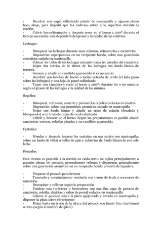 - Recubrir con papel sulfurizado untado de mantequilla y algunos platos
boca abajo, para impedir que las endivias suban a la superficie durante la
cocción
- Cubrir herméticamente y después cocer en el horno a 200º durante el
tiempo necesario; este dependerá del grosor y la calidad de las endivias.
Lechugas:
- Blanquear las lechugas durante unos minutos, refrescarlas y escurrirlas
- Disponerlas superpuestas en un recipiente hondo, sobre una guarnición
aromática sudada en mantequilla
- Colocar los tallos de las lechugas mirando hacia las paredes del recipiente
- Mojar dos tercios de la altura de las lechugas con fondo blanco de
ternera.
- Sazonar y añadir un ramillete guarnecido si es necesario.
- Recubrir con lonchas de bacón o tocino veteado de cerdo (el lado graso
sobre las lechugas) y una hoja de papel sulfurizado
- Tapar con tapadera y cocer al horno a 200ºc durante 60 o 90 minutos
según el grosor de las lechugas y la calidad de las mismas
Repollos:
- Blanquear, refrescar, escurrir y prensar los repollos cortados en cuartos.
- Disponerlos sobre una guarnición aromática sudada en mantequilla
- Mojar con fondo blanco y añadir un trozo de salazón (desalado y
blanqueado) o un trozo de carne de cerdo ahumado
- Cubrir y brasear en el horno. Según las preparaciones es posible añadir
zanahorias enteras, cebollas picadas y un ramillete guarnecido.
Castañas:
- Mondar y después brasear las castañas en una sartén con mantequilla,
sobre un fondo de céleri o bulbo de apio y cubiertas de fondo blanco de ave o de
leche.
Pescados:
Esta técnica es parecida a la cocción en caldo corto. Se aplica principalmente a
grandes piezas de pescado, generalmente rellenas y dispuestas generalmente
sobre una guarnición aromática en un recipiente hondo provisto de tapadera.
- Preparar el pescado para bresear
- Trocearlo y eventualmente mecharlo con trozos de trufa o corazones de
zanahoria.
- Desespinar y rellenar según la preparación
- Fondear una turbotera o breseadora con una fina capa de paisana de
zanahoria, cebolla, chalotas y rabos de perejil sudados en mantequilla
- Colocar el pescado sobre la placa agujereada y untada en mantequilla y
disponer la placa sobre el recipiente
- Mojar hasta un tercio de la altura del pescado con fumet frio, vino blanco
o tinto (según el nombre del plato)
 