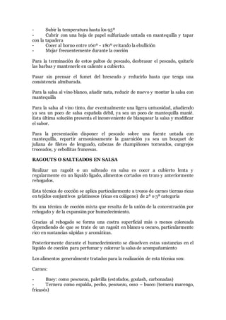 - Subir la temperatura hasta los 95º
- Cubrir con una hoja de papel sulfurizado untada en mantequilla y tapar
con la tapadera
- Cocer al horno entre 160º - 180º evitando la ebullición
- Mojar frecuentemente durante la cocción
Para la terminación de estos paltos de pescado, desbrasar el pescado, quitarle
las barbas y mantenerle en caliente a cubierto.
Pasar sin prensar el fumet del breseado y reducirlo hasta que tenga una
consistencia almibarada.
Para la salsa al vino blanco, añadir nata, reducir de nuevo y montar la salsa con
mantequilla
Para la salsa al vino tinto, dar eventualmente una ligera untuosidad, añadiendo
ya sea un poco de salsa española débil, ya sea un poco de mantequilla manié.
Esta última solución presenta el inconveniente de blanquear la salsa y modificar
el sabor.
Para la presentación disponer el pescado sobre una fuente untada con
mantequilla, repartir armoniosamente la guarnición ya sea un bouquet de
juliana de filetes de lenguado, cabezas de champiñones torneados, cangrejos
troceados, y cebollitas francesas.
RAGOUTS O SALTEADOS EN SALSA
Realizar un ragoût o un salteado en salsa es cocer a cubierto lenta y
regularmente en un líquido ligado, alimentos cortados en trozo y anteriormente
rehogados.
Esta técnica de cocción se aplica particularmente a trozos de carnes tiernas ricas
en tejidos conjuntivos gelatinosos (ricas en colágeno) de 2ª o 3ª categoría
Es una técnica de cocción mixta que resulta de la unión de la concentración por
rehogado y de la expansión por humedecimiento.
Gracias al rehogado se forma una costra superficial más o menos coloreada
dependiendo de que se trate de un ragoût en blanco u oscuro, particularmente
rico en sustancias sápidas y aromáticas.
Posteriormente durante el humedecimiento se disuelven estas sustancias en el
líquido de cocción para perfumar y colorear la salsa de acompañamiento
Los alimentos generalmente tratados para la realización de esta técnica son:
Carnes:
- Buey: como pescuezo, paletilla (estofados, goulash, carbonadas)
- Ternera como espalda, pecho, pescuezo, osso – bucco (ternera marengo,
fricasés)
 