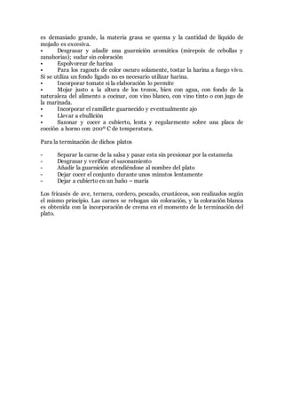 es demasiado grande, la materia grasa se quema y la cantidad de líquido de
mojado es excesiva.
• Desgrasar y añadir una guarnición aromática (mirepoix de cebollas y
zanahorias); sudar sin coloración
• Espolvorear de harina
• Para los ragouts de color oscuro solamente, tostar la harina a fuego vivo.
Si se utiliza un fondo ligado no es necesario utilizar harina.
• Incorporar tomate si la elaboración lo permite
• Mojar justo a la altura de los trozos, bien con agua, con fondo de la
naturaleza del alimento a cocinar, con vino blanco, con vino tinto o con jugo de
la marinada.
• Incorporar el ramillete guarnecido y eventualmente ajo
• Llevar a ebullición
• Sazonar y cocer a cubierto, lenta y regularmente sobre una placa de
cocción a horno con 200º C de temperatura.
Para la terminación de dichos platos
- Separar la carne de la salsa y pasar esta sin presionar por la estameña
- Desgrasar y verificar el sazonamiento
- Añadir la guarnición atendiéndose al nombre del plato
- Dejar cocer el conjunto durante unos minutos lentamente
- Dejar a cubierto en un baño – maría
Los fricasés de ave, ternera, cordero, pescado, crustáceos, son realizados según
el mismo principio. Las carnes se rehogan sin coloración, y la coloración blanca
es obtenida con la incorporación de crema en el momento de la terminación del
plato.
 
