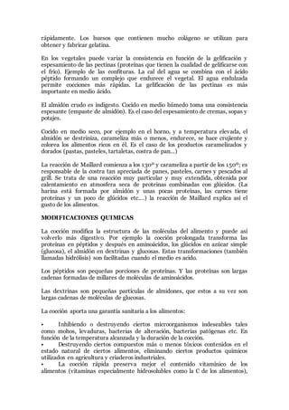 rápidamente. Los huesos que contienen mucho colágeno se utilizan para
obtener y fabricar gelatina.
En los vegetales puede variar la consistencia en función de la gelificación y
espesamiento de las pectinas (proteínas que tienen la cualidad de gelificarse con
el frío). Ejemplo de las confituras. La cal del agua se combina con el ácido
péptido formando un complejo que endurece el vegetal. El agua endulzada
permite cocciones más rápidas. La gelificación de las pectinas es más
importante en medio ácido.
El almidón crudo es indigesto. Cocido en medio húmedo toma una consistencia
espesante (empaste de almidón). Es el caso del espesamiento de cremas, sopas y
potajes.
Cocido en medio seco, por ejemplo en el horno, y a temperatura elevada, el
almidón se destriniza, carameliza más o menos, endurece, se hace crujiente y
colorea los alimentos ricos en él. Es el caso de los productos caramelizados y
dorados (pastas, pasteles, tartaletas, costra de pan…)
La reacción de Maillard comienza a los 130º y carameliza a partir de los 150º; es
responsable de la costra tan apreciada de panes, pasteles, carnes y pescados al
grill. Se trata de una reacción muy particular y muy extendida, obtenida por
calentamiento en atmosfera seca de proteínas combinadas con glúcidos. (La
harina está formada por almidón y unas pocas proteínas, las carnes tiene
proteínas y un poco de glúcidos etc.…) la reacción de Maillard explica así el
gusto de los alimentos.
MODIFICACIONES QUIMICAS
La cocción modifica la estructura de las moléculas del alimento y puede así
volverlo más digestivo. Por ejemplo la cocción prolongada transforma las
proteínas en péptidos y después en aminoácidos, los glúcidos en azúcar simple
(glucosa), el almidón en dextrinas y glucosas. Estas transformaciones (también
llamadas hidrólisis) son facilitadas cuando el medio es acido.
Los péptidos son pequeñas porciones de proteínas. Y las proteínas son largas
cadenas formadas de millares de moléculas de aminoácidos.
Las dextrinas son pequeñas partículas de almidones, que estos a su vez son
largas cadenas de moléculas de glucosas.
La cocción aporta una garantía sanitaria a los alimentos:
• Inhibiendo o destruyendo ciertos microorganismos indeseables tales
como mohos, levaduras, bacterias de alteración, bacterias patógenas etc. En
función de la temperatura alcanzada y la duración de la cocción.
• Destruyendo ciertos compuestos más o menos tóxicos contenidos en el
estado natural de ciertos alimentos, eliminando ciertos productos químicos
utilizados en agricultura y criaderos industriales.
• La cocción rápida preserva mejor el contenido vitamínico de los
alimentos (vitaminas especialmente hidrosolubles como la C de los alimentos),
 