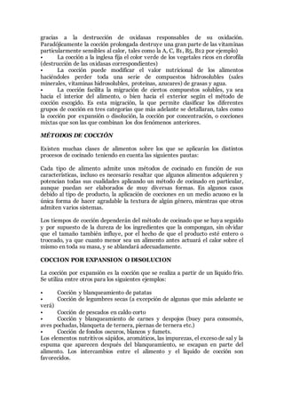 gracias a la destrucción de oxidasas responsables de su oxidación.
Paradójicamente la cocción prolongada destruye una gran parte de las vitaminas
particularmente sensibles al calor, tales como la A, C, B1, B5, B12 por ejemplo)
• La cocción a la inglesa fija el color verde de los vegetales ricos en clorofila
(destrucción de las oxidasas correspondientes)
• La cocción puede modificar el valor nutricional de los alimentos
haciéndoles perder toda una serie de compuestos hidrosolubles (sales
minerales, vitaminas hidrosolubles, proteínas, azucares) de grasas y agua.
• La cocción facilita la migración de ciertos compuestos solubles, ya sea
hacia el interior del alimento, o bien hacia el exterior según el método de
cocción escogido. Es esta migración, la que permite clasificar los diferentes
grupos de cocción en tres categorías que más adelante se detallaran, tales como
la cocción por expansión o disolución, la cocción por concentración, o cocciones
mixtas que son las que combinan los dos fenómenos anteriores.
MÉTODOS DE COCCIÓN
Existen muchas clases de alimentos sobre los que se aplicarán los distintos
procesos de cocinado teniendo en cuenta las siguientes pautas:
Cada tipo de alimento admite unos métodos de cocinado en función de sus
características, incluso es necesario resaltar que algunos alimentos adquieren y
potencian todas sus cualidades aplicando un método de cocinado en particular,
aunque puedan ser elaborados de muy diversas formas. En algunos casos
debido al tipo de producto, la aplicación de cocciones en un medio acuoso es la
única forma de hacer agradable la textura de algún género, mientras que otros
admiten varios sistemas.
Los tiempos de cocción dependerán del método de cocinado que se haya seguido
y por supuesto de la dureza de los ingredientes que la compongan, sin olvidar
que el tamaño también influye, por el hecho de que el producto esté entero o
troceado, ya que cuanto menor sea un alimento antes actuará el calor sobre el
mismo en toda su masa, y se ablandará adecuadamente.
COCCION POR EXPANSION O DISOLUCION
La cocción por expansión es la cocción que se realiza a partir de un líquido frio.
Se utiliza entre otros para los siguientes ejemplos:
• Cocción y blanqueamiento de patatas
• Cocción de legumbres secas (a excepción de algunas que más adelante se
verá)
• Cocción de pescados en caldo corto
• Cocción y blanqueamiento de carnes y despojos (buey para consomés,
aves pochadas, blanqueta de ternera, piernas de ternera etc.)
• Cocción de fondos oscuros, blancos y fumets.
Los elementos nutritivos sápidos, aromáticos, las impurezas, el exceso de sal y la
espuma que aparecen después del blanqueamiento, se escapan en parte del
alimento. Los intercambios entre el alimento y el líquido de cocción son
favorecidos.
 