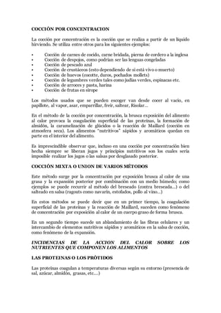 COCCIÓN POR CONCENTRACION
La cocción por concentración es la cocción que se realiza a partir de un líquido
hirviendo. Se utiliza entre otros para los siguientes ejemplos:
• Cocción de carnes de cocido, carne bridada, pierna de cordero a la inglesa
• Cocción de despojos, como podrían ser las lenguas congeladas
• Cocción de pescado azul
• Cocción de crustáceos (esto dependiendo de si está vivo o muerto)
• Cocción de huevos (cocotte, duros, pochados mollets)
• Cocción de legumbres verdes tales como judías verdes, espinacas etc.
• Cocción de arroces y pasta, harina
• Cocción de frutas en sirope
Los métodos usados que se pueden escoger van desde cocer al vacio, en
papillote, al vapor, asar, emparrillar, freír, saltear, Risolar…
En el método de la cocción por concentración, la brusca exposición del alimento
al calor provoca la coagulación superficial de las proteínas, la formación de
almidón, la caramelización de glúcidos o la reacción de Maillard (cocción en
atmosfera seca). Los alimentos “nutritivos” sápidos y aromáticos quedan en
parte en el interior del alimento.
Es imprescindible observar que, incluso en una cocción por concentración bien
hecha siempre se liberan jugos y principios nutritivos son los cuales sería
imposible realizar los jugos o las salsas por desglasado posterior.
COCCIÓN MIXTA O UNION DE VARIOS MÉTODOS
Este método surge por la concentración por exposición brusca al calor de una
grasa y la expansión posterior por combinación con un medio húmedo; como
ejemplos se puede recurrir al método del breseado (contra breseada…) o del
salteado en salsa (ragouts como navarín, estofados, pollo al vino…)
En estos métodos se puede decir que en un primer tiempo, la coagulación
superficial de las proteínas y la reacción de Maillard, suceden como fenómeno
de concentración por exposición al calor de un cuerpo graso de forma brusca.
En un segundo tiempo sucede un ablandamiento de las fibras celulares y un
intercambio de elementos nutritivos sápidos y aromáticos en la salsa de cocción,
como fenómeno de la expansión.
INCIDENCIAS DE LA ACCION DEL CALOR SOBRE LOS
NUTRIENTES QUE COMPONEN LOS ALIMENTOS
LAS PROTEINAS O LOS PRÓTIDOS
Las proteínas coagulan a temperaturas diversas según su entorno (presencia de
sal, azúcar, almidón, grasas, etc.…)
 