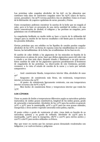 Las proteínas solas coagulan alrededor de los 65C. en los alimentos que
contienen toda clase de nutrientes coagulan entre los 65ºC (clara de huevo,
carnes, pescados) y los 95ºC (crema pastelera rica en almidón). Como es el caso
de la fabricación de yogures o gelatinas de carne, pescado y frutas.
Como excepciones podemos encontrar la caseína de la leche que no coagula al
calor, pero si lo hace en presencia de una cierta cantidad de ácidos o de una
fuerte concentración de alcohol; el colágeno y las pectinas no coagulan, pero
gelatinizan con el enfriamiento.
La coagulación facilitada en medio ácido se hace a través de la utilización del
vinagre para la cocción de los huevos escalfados o del limón para la cocción de
los pescados delicados.
Ciertas proteínas que son solubles en los líquidos de cocción pueden coagular
alrededor de los 70ºC. en forma de espuma como las mioalbúminas de carnes y
huesos, las lactoalbúminas de la leche, las ovoalbúminas de los huevos etc.
El cambio de color debido a los pigmentos de los músculos en función de la
temperatura en piezas de carne, hace que dichos pigmentos pasen del color rojo
o rosado a un tono más claro, después irisado y finalmente a un gris oscuro.
Estos cambios de color de los pigmentos aparecen paralelamente al fenómeno
de coagulación de las proteínas. La observación de este fenómeno, permite
reconocer a la vista el estado de cocción de la carne y a tacto por método
comparativo:
- Azul: consistencia blanda, temperatura interior tibia, alrededor de unos
40º
- Sangrante: de consistencia más firme, sin resistencia, temperatura
interior en torno a los 55ºC
- Al punto: de consistencia ligeramente resistente, con una temperatura
interior en torno a los 60ºC o 65ºC
- Bien hecho: de consistencia firme y temperatura interior que ronda los
75ºC
LOS LÍPIDOS
Tiene su punto de fusión a temperaturas diferentes según su naturaleza química
(naturaleza de ácidos grasos constitutivos, longitud de los ácidos grasos, grado
de saturación o instauración). Alrededor de los 10ºC para los aceites en general;
32ºC a 35ºC para la mantequilla, 40ºC a 45ºC para las oras grasas animales,
margarinas y otros aceites vegetales saturados como palma, coprah…
El punto crítico o grado de resistencia al calor, viene dado en función de su
naturaleza química y su grado de refinado. Alrededor de 135ºC para la
mantequilla, 140ºC para la margarina, 180ºC a 220ºC para ciertos aceites y
220ºC a 260ºC para aceites utilizados en fritura.
Hay que tener en cuenta que los cuerpos grasos demasiado recalentados son
indigestos y se vuelven tóxicos y peligrosos
 
