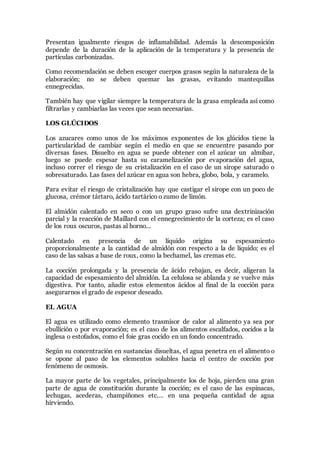 Presentan igualmente riesgos de inflamabilidad. Además la descomposición
depende de la duración de la aplicación de la temperatura y la presencia de
partículas carbonizadas.
Como recomendación se deben escoger cuerpos grasos según la naturaleza de la
elaboración; no se deben quemar las grasas, evitando mantequillas
ennegrecidas.
También hay que vigilar siempre la temperatura de la grasa empleada así como
filtrarlas y cambiarlas las veces que sean necesarias.
LOS GLÚCIDOS
Los azucares como unos de los máximos exponentes de los glúcidos tiene la
particularidad de cambiar según el medio en que se encuentre pasando por
diversas fases. Disuelto en agua se puede obtener con el azúcar un almíbar,
luego se puede espesar hasta su caramelización por evaporación del agua,
incluso correr el riesgo de su cristalización en el caso de un sirope saturado o
sobresaturado. Las fases del azúcar en agua son hebra, globo, bola, y caramelo.
Para evitar el riesgo de cristalización hay que castigar el sirope con un poco de
glucosa, crémor tártaro, ácido tartárico o zumo de limón.
El almidón calentado en seco o con un grupo graso sufre una dextrinización
parcial y la reacción de Maillard con el ennegrecimiento de la corteza; es el caso
de los roux oscuros, pastas al horno...
Calentado en presencia de un líquido origina su espesamiento
proporcionalmente a la cantidad de almidón con respecto a la de líquido; es el
caso de las salsas a base de roux, como la bechamel, las cremas etc.
La cocción prolongada y la presencia de ácido rebajan, es decir, aligeran la
capacidad de espesamiento del almidón. La celulosa se ablanda y se vuelve más
digestiva. Por tanto, añadir estos elementos ácidos al final de la cocción para
asegurarnos el grado de espesor deseado.
EL AGUA
El agua es utilizado como elemento trasmisor de calor al alimento ya sea por
ebullición o por evaporación; es el caso de los alimentos escalfados, cocidos a la
inglesa o estofados, como el foie gras cocido en un fondo concentrado.
Según su concentración en sustancias disueltas, el agua penetra en el alimento o
se opone al paso de los elementos solubles hacia el centro de cocción por
fenómeno de osmosis.
La mayor parte de los vegetales, principalmente los de hoja, pierden una gran
parte de agua de constitución durante la cocción; es el caso de las espinacas,
lechugas, acederas, champiñones etc.… en una pequeña cantidad de agua
hirviendo.
 