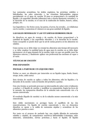 Las sustancias aromáticas, los ácidos orgánicos, las proteínas solubles o
hidrolizadas, las sales minerales y las vitaminas hidrosolubles migran
parcialmente en el agua de cocción. El paso es proporcional a la cantidad de
líquido, a la superficie ofrecida (alimentos más o menos finamente cortados) y a
la duración de la cocción; es el caso de la confección de fondos, fumets, salsas,
potajes, etc.
Las legumbres y los frutos secos, las pastas, el arroz, los cereales... se rehidratan
con la cocción y aumentan el volumen en una gran cantidad de líquido.
LAS SALES MINERALES Y LAS VITAMINAS HIDROSOLUBLES
Se disuelven en agua de remojo y de cocción, de forma proporcional a la
cantidad de líquido, a las superficies ofrecidas y a la duración de la cocción.
Como excepción se puede decir que la sal de cocina penetra en los alimentos no
salados.
Como norma no se debe dejar en remojo los alimentos más tiempo del necesario
y se debe emplear la cantidad justa de agua para la cocción; no se debe dejar
permanecer en el agua después de la cocción; cada vez que sea posible cocer los
alimentos enteros; y finalmente aplicar con preferencia las cocciones al vapor o
al vacio.
TÉCNICAS DE COCCIÓN
POR EXPANSIÓN
POCHAR A PARTIR DE UN LÍQUIDO FRIO
Pochar es cocer un alimento por inmersión en un líquido (agua, fondo, fumet,
sirope, leche, caldo corto)
Esta técnica de cocción se aplica a todos los alimentos; sólo los líquidos y la
duración de la cocción varía en función del producto a pochar.
Con esta técnica se pretende provocar un intercambio de sabor entre el alimento
a pochar y el líquido de cocción, y modificar su composición. Según las leyes de
la osmosis, los compuestos disueltos de la solución más concentrada van a la
menos concentrada.
El resultado (líquido de cocción) va de la solución menos concentrada a la más
concentrada.
Este doble movimiento se persigue hasta el equilibrio de las dos
concentraciones. Un líquido de cocción concentrado y rico en elementos
disueltos se opone a la salida de sustancias sápidas y aromáticas de los
alimentos puestos a cocer.
Por tanto en el proceso de pochado hay una rápida difusión de sustancias
solubles y sápidas, de componentes nutritivos hidrosolubles (vitaminas, sales
minerales, aminoácidos, ciertas proteínas…) hacia el líquido. El líquido
 