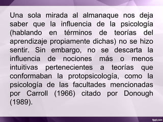 Una sola mirada al almanaque nos deja
saber que la influencia de la psicología
(hablando en términos de teorías del
aprendizaje propiamente dichas) no se hizo
sentir. Sin embargo, no se descarta la
influencia de nociones más o menos
intuitivas pertenecientes a teorías que
conformaban la protopsicología, como la
psicología de las facultades mencionadas
por Carroll (1966) citado por Donough
(1989).
 
