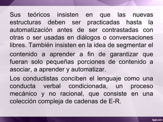 Sus teóricos insisten en que las nuevas
estructuras deben ser practicadas hasta la
automatización antes de ser contrastadas con
otras o ser usadas en diálogos o conversaciones
libres. También insisten en la idea de segmentar el
contenido a aprender a fin de garantizar que
fueran solo pequeñas porciones de contenido a
asociar, a aprender y automatizar.
Los conductistas conciben el lenguaje como una
conducta verbal condicionada, un proceso
mecánico y no racional, que consiste en una
colección compleja de cadenas de E-R.
 