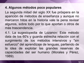 4. Algunos métodos poco populares
La segunda mitad del siglo XX fue próspera en la
aparición de métodos de enseñanza y aunque no
marcaron hitos en la historia vale la pena revisar
algunos, sobre todo por lo que aportan o otros de
más trascendencia.
4.1. La sugestopedia de Lozanov: Este método
data de los 60's y guarda estrecha relación con el
surgimiento de los métodos intensivos y "sin
esfuerzo" del aprendizaje de lenguas, partiendo de
la idea de explotar las grandes reservas de
capacidades del ser humano (Morales y Pérez,
1989).
 