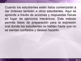 Cuando los estudiantes estén listos comenzarán a
dar órdenes también a otros estudiantes. Aquí se
aprende a través de acciones y respuestas físicas
en lugar de ejercicios mecánicos. Este método
permite fases de preparación para la expresión
oral donde los estudiantes no hablan hasta que no
se sientan confiados y deseen hacerlo.
 