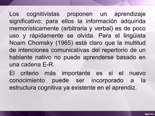 Los cognitivistas proponen un aprendizaje
significativo; para ellos la información adquirida
memorísticamente (arbitraria y verbal) es de poco
uso y rápidamente se olvida. Para el lingüista
Noam Chomsky (1965) está claro que la multitud
de intenciones comunicativas del repertorio de un
hablante nativo no puede aprenderse basado en
una cadena E-R.
El criterio más importante es si el nuevo
conocimiento puede ser incorporado a la
estructura cognitiva ya existente en el aprendiz.
 