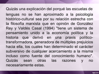 Quizás una explicación del porqué las escuelas de
lenguas no se han aproximado a la psicología
histórico-cultural sea por su relación estrecha con
la filosofía marxista que en opinión de González
Rey y Valdés Casal (1994) "tiene un sistema de
pensamiento unido a la economía política y la
historia que derivó en una praxis político-
transformadora, generadora de múltiples prejuicios
hacia ella, los cuales han determinado el carácter
subversivo de cualquier acercamiento a la misma
incluso como fuente del conocimiento humano".
Quizás sean otras las razones y no
necesariamente estas.
 
