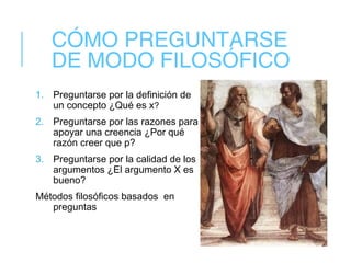 CÓMO PREGUNTARSE
DE MODO FILOSÓFICO
1. Preguntarse por la definición de
un concepto ¿Qué es x?
2. Preguntarse por las razones para
apoyar una creencia ¿Por qué
razón creer que p?
3. Preguntarse por la calidad de los
argumentos ¿El argumento X es
bueno?
Métodos filosóficos basados en
preguntas
 
