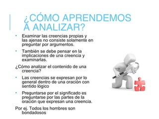 ¿CÓMO APRENDEMOS
A ANALIZAR?
• Examinar las creencias propias y
las ajenas no consiste solamente en
preguntar por argumentos.
• También se debe pensar en la
implicaciones de una creencia y
examinarlas.
¿Cómo analizar el contenido de una
creencia?
• Las creencias se expresan por lo
general dentro de una oración con
sentido lógico
• Preguntarse por el significado es
preguntarse por las partes de la
oración que expresan una creencia.
Por ej. Todos los hombres son
bondadosos
 
