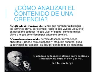 ¿CÓMO ANALIZAR EL
CONTENIDO DE UNA
CREENCIA?
Significado de términos clave: hay que aprender a distinguir
los términos clave, por ejemplo: “todo lo que vivo es un sueño”
es necesario conocer “lo que vivo” y “sueño” como términos
clave y lo que se entiende por cada uno de ellos.
Afirmaciones sin sentido: permite desechar afirmaciones
absurdas “¿Dónde esta el espacio?” pregunta absurda, pues
la definición de “espacio” es el lugar donde todo se encuentra
 