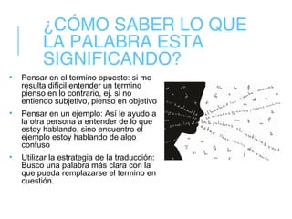 ¿CÓMO SABER LO QUE
LA PALABRA ESTA
SIGNIFICANDO?
• Pensar en el termino opuesto: si me
resulta difícil entender un termino
pienso en lo contrario, ej. si no
entiendo subjetivo, pienso en objetivo
• Pensar en un ejemplo: Así le ayudo a
la otra persona a entender de lo que
estoy hablando, sino encuentro el
ejemplo estoy hablando de algo
confuso
• Utilizar la estrategia de la traducción:
Busco una palabra más clara con la
que pueda remplazarse el termino en
cuestión.
 