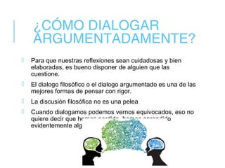 ¿CÓMO DIALOGAR
ARGUMENTADAMENTE?
 Para que nuestras reflexiones sean cuidadosas y bien
elaboradas, es bueno disponer de alguien que las
cuestione.
 El dialogo filosófico o el dialogo argumentado es una de las
mejores formas de pensar con rigor.
 La discusión filosófica no es una pelea
 Cuando dialogamos podemos vernos equivocados, eso no
quiere decir que hemos perdido, hemos aprendido
evidentemente algo nuevo.
 