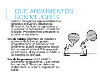 QUÉ ARGUMENTOS
SON MEJORES• Cuando dialogamos argumentadamente
debemos evaluar los argumentos.
Estudiando los tipos de argumentos y
sus reglas de construcción , estudiando
la lógica. Procedimientos para poner a
prueba un argumento:
Test de validez: Distinguir las razones o
premisas de la idea propuesta,
preguntémonos ¿la conclusión del
argumento puede establecerse desde
las razones ofrecidas? Si la respuesta
es afirmativa, el argumento es valido, si
es negativo se rechaza.
Test de las premisas: Sí es valido el
argumento, preguntamos, ¿Son ciertas
las premisas? Si no son ciertas las
rechazamos, si lo son el argumento es
solido.
 