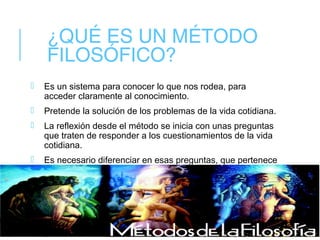 ¿QUÉ ES UN MÉTODO
FILOSÓFICO?
 Es un sistema para conocer lo que nos rodea, para
acceder claramente al conocimiento.
 Pretende la solución de los problemas de la vida cotidiana.
 La reflexión desde el método se inicia con unas preguntas
que traten de responder a los cuestionamientos de la vida
cotidiana.
 Es necesario diferenciar en esas preguntas, que pertenece
a la filosofía y que no.
 