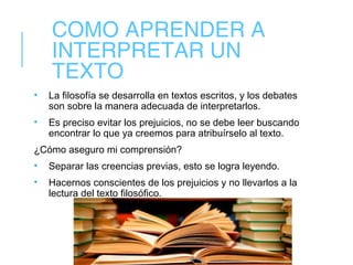 COMO APRENDER A
INTERPRETAR UN
TEXTO
• La filosofía se desarrolla en textos escritos, y los debates
son sobre la manera adecuada de interpretarlos.
• Es preciso evitar los prejuicios, no se debe leer buscando
encontrar lo que ya creemos para atribuírselo al texto.
¿Cómo aseguro mi comprensión?
• Separar las creencias previas, esto se logra leyendo.
• Hacernos conscientes de los prejuicios y no llevarlos a la
lectura del texto filosófico.
 