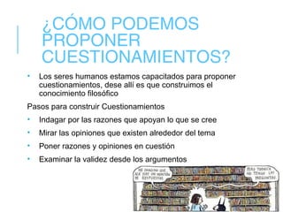 ¿CÓMO PODEMOS
PROPONER
CUESTIONAMIENTOS?
• Los seres humanos estamos capacitados para proponer
cuestionamientos, dese allí es que construimos el
conocimiento filosófico
Pasos para construir Cuestionamientos
• Indagar por las razones que apoyan lo que se cree
• Mirar las opiniones que existen alrededor del tema
• Poner razones y opiniones en cuestión
• Examinar la validez desde los argumentos
 