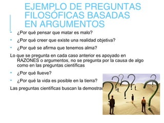 EJEMPLO DE PREGUNTAS
FILOSÓFICAS BASADAS
EN ARGUMENTOS
• ¿Por qué pensar que matar es malo?
• ¿Por qué creer que existe una realidad objetiva?
• ¿Por qué se afirma que tenemos alma?
Lo que se pregunta en cada caso anterior es apoyado en
RAZONES o argumentos, no se pregunta por la causa de algo
como en las preguntas científicas
• ¿Por qué llueve?
• ¿Por qué la vida es posible en la tierra?
Las preguntas científicas buscan la demostración
 