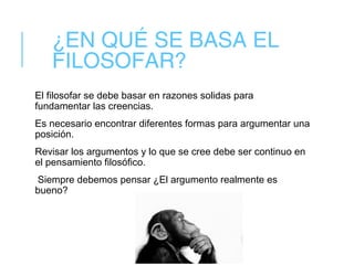 ¿EN QUÉ SE BASA EL
FILOSOFAR?
El filosofar se debe basar en razones solidas para
fundamentar las creencias.
Es necesario encontrar diferentes formas para argumentar una
posición.
Revisar los argumentos y lo que se cree debe ser continuo en
el pensamiento filosófico.
Siempre debemos pensar ¿El argumento realmente es
bueno?
 