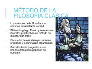 MÉTODO DE LA
FILOSOFÍA CLÁSICA
• Los métodos de la filosofía son
caminos para hallar la verdad
• El filósofo griego Platón y su maestro
Sócrates practicaban un método de
dialogar con otros.
• Por medio de ese dialogar debatían
creencias y examinaban argumentos.
• Sócrates hacia preguntas a sus
interlocutores para ponerlos en
cuestión.
 