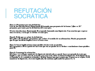 REFUTACIÓN
SOCRÁTICA
Paso 1: Preguntar por una definición
Uno de los interlocutores llamémoslo Q formula una pregunta de la forma "¿Que es X?"
pregunta, por tanto porla definición del concepto.
El otro interlocutor, llamémoslo H, responde lanzando una hipótesis: Una oración que exprese
una creencia y en la que se define el concepto.
Paso2: Pedirque se aclare la definición
Q le pide a H, mediante preguntas, que aclare el sentido de su afirmación. Puede preguntarle
que lo que ha dicho implica creeren otra cosa.
Paso 3: Sacar implicaciones inaceptables de las tesis aceptadas
Q le pregunta a Hsi a partirde las tesis que ha aceptado no se deduce conclusiones inaceptables
para H.
Paso4: Consumarla refutación
Q le hace vera Hque mantenerla hipótesis inicial solo se puede hacer aceptando la tesis que
implica y que si el no esta de acuerdo con esas tesis, debe rechazarla hipótesis. Si la hipótesis es
rechazada, se le considera refutada y Hdebe lanzaruna nueva para que el proceso se repita. Si H
mantiene la hipótesis y la tesis implicada, Q continua aplicando los pasos 2 y 3.
 