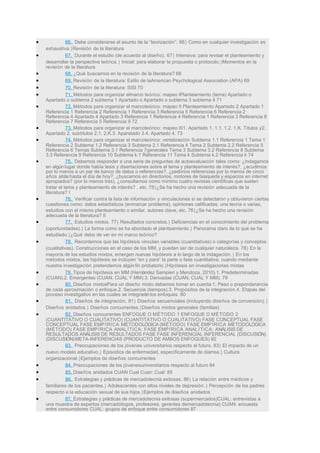 • 66. Debe considerarse el asunto de la “teorización”. 66} Como en cualquier investigación es
exhaustiva.}Revisión de la literatura
• 67. Durante el estudio (de acuerdo al diseño). 67} Intensiva: para revisar el planteamiento y
desarrollar la perspectiva teórica.} Inicial: para elaborar la propuesta o protocolo.}Momentos en la
revisión de la literatura
• 68. ¿Qué buscamos en la revisión de la literatura? 68
• 69. Revisión de la literatura: Estilo de laAmerican Psychological Association (APA) 69
• 70. Revisión de la literatura: SISI 70
• 71. Métodos para organizar elmarco teórico: mapeo IPlanteamiento (tema) Apartado o
Apartado o subtema 2 subtema 1 Apartado o Apartado o subtema 3 subtema 4 71
• 72. Métodos para organizar el marcoteórico: mapeo II Planteamiento Apartado 2 Apartado 1
Referencia 1 Referencia 2 Referencia 1 Referencia 3 Referencia 5 Referencia 6 Referencia 2
Referencia 4 Apartado 4 Apartado 3 Referencia 1 Referencia 4 Referencia 1 Referencia 3 Referencia 8
Referencia 7 Referencia 5 Referencia 9 72
• 73. Métodos para organizar el marcoteórico: mapeo III1. Apartado 1. 1.1. 1.2. 1.K. Títulos y2.
Apartado 2. subtítulos 2.1. 2.K.3. Aparatado 3.4. Apartado 4. 73
• 74. Métodos para organizar el marcoteórico: vertebración Subtema 1.1 Referencia 1 Tema 1
Referencia 2 Subtema 1.2 Referencia 3 Subtema 2.1 Referencia 4 Tema 2 Subtema 2.2 Referencia 5
Referencia 6 Temas Subtema 3.1 Referencia 7generales Tema 3 Subtema 3.2 Referencia 8 Subtema
3.3 Referencia 9 Referencia 10 Subtema k.1 Referencia 11 Tema k Subtema k.2 Referencia k 74
• 75. Debemos responder a una serie de preguntas de autoevaluación tales como: ¿indagamos
en algún lugar donde había tesis y disertaciones sobre el tema y planteamiento de interés?, ¿acudimos
por lo menos a un par de banco de datos o referencias?, ¿pedimos referencias por lo menos de cinco
años atráshasta el día de hoy?, ¿buscamos en directorios, motores de búsqueda y espacios en internet
apropiados? (por lo menos tres), ¿consultamos como mínimo cuatro revistas científicas que suelen
tratar el tema y planteamiento de interés? , etc. 75}¿Se ha hecho una revisión adecuada de la
literatura? I
• 76. Verificar contra la lista de información y vinculaciones si se detectaron y obtuvieron ciertas
cuestiones como: datos estadísticos (enmarcar problema), opiniones calificadas, una teoría o varias,
estudios con el mismo planteamiento o similar, autores clave, etc. 76}¿Se ha hecho una revisión
adecuada de la literatura? II
• 77. Estudios mixtos. 77} Resultados concretos.} Deficiencias en el conocimiento del problema
(oportunidades).} La forma como se ha abordado el planteamiento.} Panorama claro de lo que se ha
estudiado.}¿Qué debo de ver en mi marco teórico?
• 78. Recordemos que las hipótesis vinculan variables (cuantitativas) o categorías y conceptos
(cualitativas). Construcciones en el caso de los MM, y pueden ser de cualquier naturaleza. 78} En la
mayoría de los estudios mixtos, emergen nuevas hipótesis a lo largo de la indagación.} En los
métodos mixtos, las hipótesis se incluyen “en y para” la parte o fase cuantitativa, cuando mediante
nuestra investigación pretendemos algún fin probatorio.}Hipótesis en investigaciones mixtas
• 79. Tipos de hipótesis en MM (Hernández Sampieri y Mendoza, 2010).1. Predeterminadas
(CUAN).2. Emergentes (CUAN, CUAL Y MM).3. Derivadas (CUAN, CUAL Y MM). 79
• 80. Diseños mixtosPara un diseño mixto debemos tomar en cuenta:1. Peso o preponderancia
de cada aproximación o enfoque.2. Secuencia (tiempos).3. Propósitos de la integración.4. Etapas del
proceso investigativo en las cuales se integraránlos enfoques. 80
• 81. Diseños de integración. 81} Diseños secuenciales (incluyendo diseños de conversión).}
Diseños anidados.} Diseños concurrentes.}Diseños mixtos generales (familias)
• 82. Diseños concurrentes ENFOQUE O MÉTODO 1 ENFOQUE O MÉTODO 2
(CUANTITATIVO O CUALITATIVO) (CUANTITATIVO O CUALITATIVO) FASE CONCEPTUAL FASE
CONCEPTUAL FASE EMPÍRICA METODOLÓGICA (MÉTODO) FASE EMPÍRICA METODOLÓGICA
(MÉTODO) FASE EMPÍRICA ANALÍTICA: FASE EMPÍRICA ANALÍTICA: ANÁLISIS DE
RESULTADOS ANÁLISIS DE RESULTADOS FASE FASE INFERENCIAL INFERENCIAL (DISCUSIÓN)
(DISCUSIÓN)META-INFERENCIAS (PRODUCTO DE AMBOS ENFOQUES) 82
• 83. Preocupaciones de los jóvenes universitarios respecto al futuro. 83} El impacto de un
nuevo modelo educativo.} Episodios de enfermedad, específicamente de diarrea.} Cultura
organizacional.}Ejemplos de diseños concurrentes
• 84. Preocupaciones de los jóvenesuniversitarios respecto al futuro 84
• 85. Diseños anidados CUAN Cual Cuan: Cual: 85
• 86. Estrategias y prácticas de mercadotecnia exitosas. 86} La relación entre médicos y
familiares de los pacientes.} Adolescentes con altos niveles de depresión.} Percepción de los padres
respecto a la educación sexual de sus hijos.}Ejemplos de diseños anidados
• 87. Estrategias y prácticas de mercadotecnia exitosas (supermercados)CUAL: entrevistas a
una muestra de expertos (mercadólogos, profesores, gerentes demercadotecnia) CUAN: encuesta
entre consumidores CUAL: grupos de enfoque entre consumidores 87
 