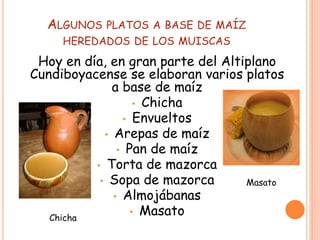 ALGUNOS PLATOS A BASE DE MAÍZ
HEREDADOS DE LOS MUISCAS
Hoy en día, en gran parte del Altiplano
Cundiboyacense se elaboran varios platos
a base de maíz
• Chicha
• Envueltos
• Arepas de maíz
• Pan de maíz
• Torta de mazorca
• Sopa de mazorca
• Almojábanas
• MasatoChicha
Masato
 